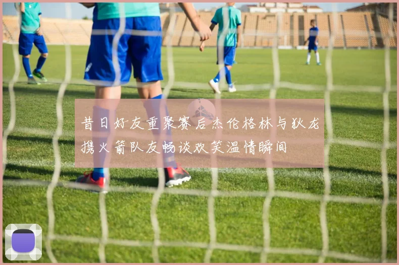 昔日好友重聚赛后杰伦格林与狄龙携火箭队友畅谈欢笑温情瞬间