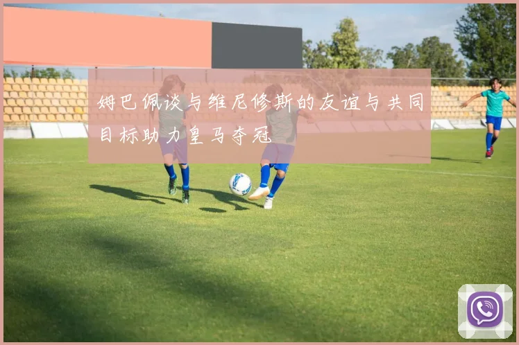 姆巴佩谈与维尼修斯的友谊与共同目标助力皇马夺冠