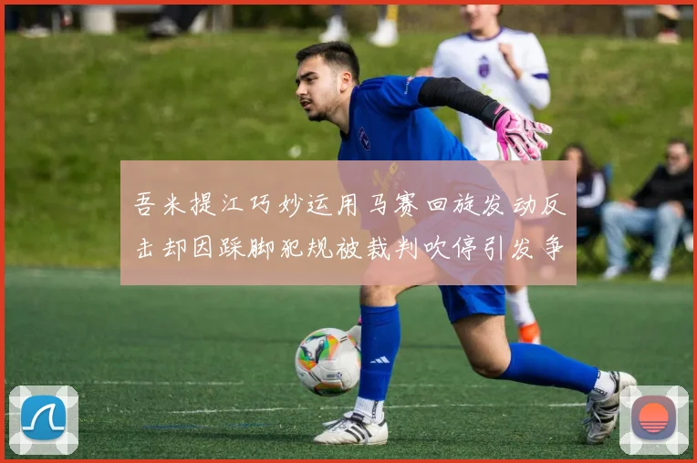 吾米提江巧妙运用马赛回旋发动反击却因踩脚犯规被裁判吹停引发争议