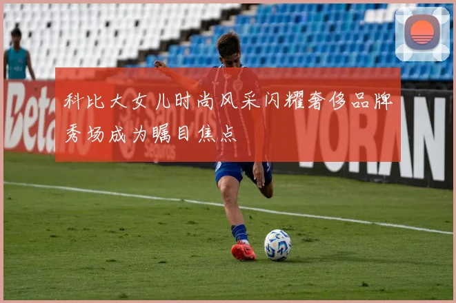 科比大女儿时尚风采闪耀奢侈品牌秀场成为瞩目焦点