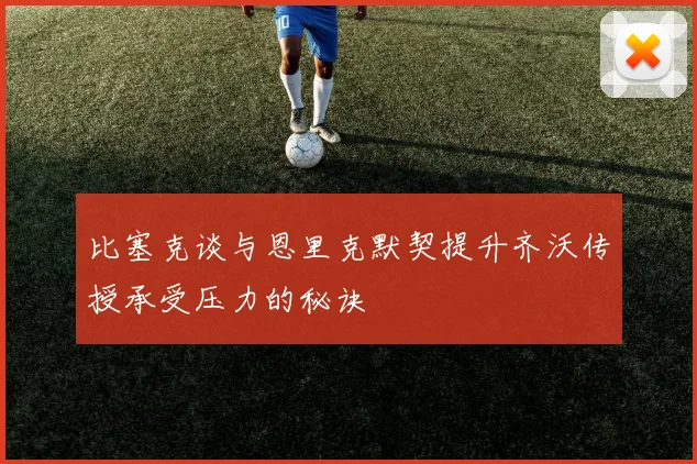 比塞克谈与恩里克默契提升齐沃传授承受压力的秘诀