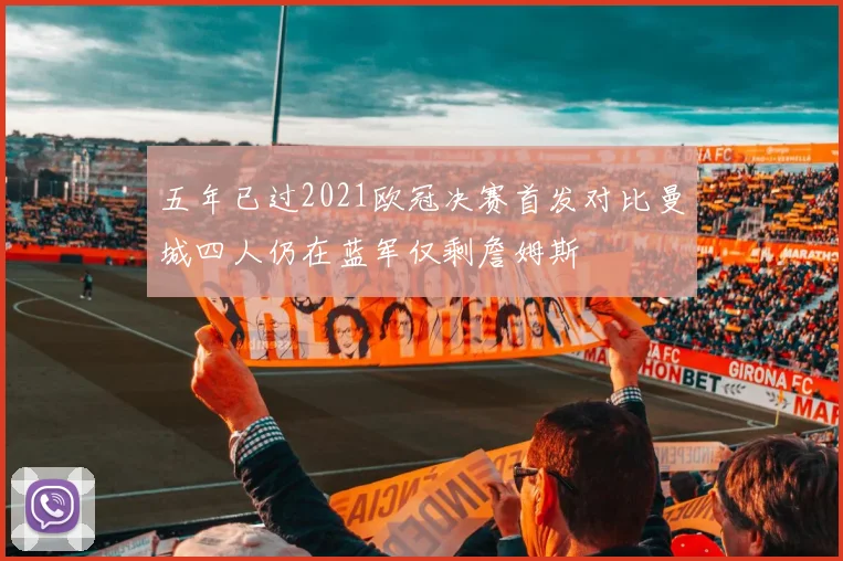 五年已过2021欧冠决赛首发对比曼城四人仍在蓝军仅剩詹姆斯