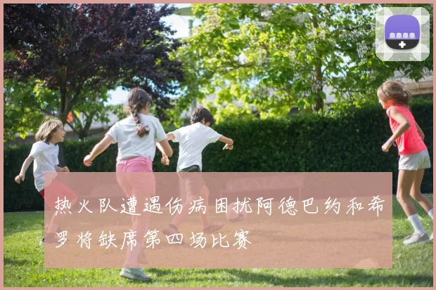 热火队遭遇伤病困扰阿德巴约和希罗将缺席第四场比赛