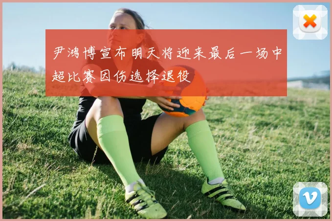 尹鸿博宣布明天将迎来最后一场中超比赛因伤选择退役