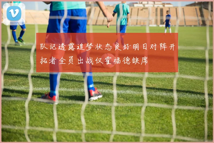 队记透露追梦状态良好明日对阵开拓者全员出战仅霍福德缺席