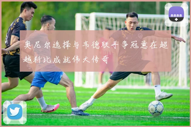 奥尼尔选择与韦德联手争冠意在超越科比成就伟大传奇