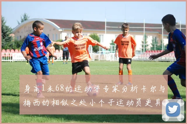 身高1米68的运动学专家分析卡尔与梅西的相似之处小个子运动员更具灵活性与敏捷性