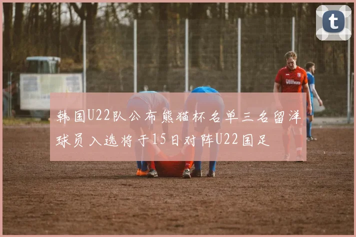 韩国U22队公布熊猫杯名单三名留洋球员入选将于15日对阵U22国足