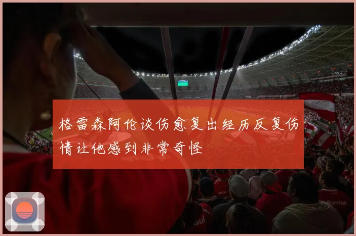 格雷森阿伦谈伤愈复出经历反复伤情让他感到非常奇怪