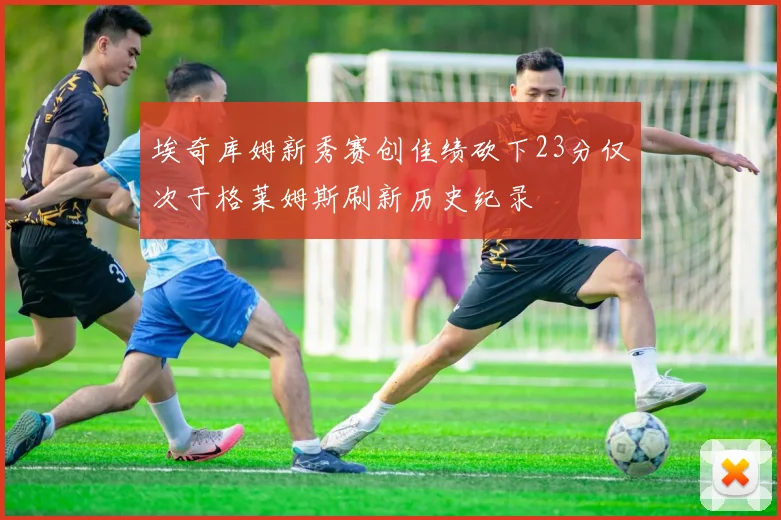 埃奇库姆新秀赛创佳绩砍下23分仅次于格莱姆斯刷新历史纪录