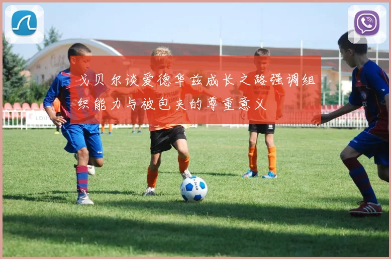 戈贝尔谈爱德华兹成长之路强调组织能力与被包夹的尊重意义