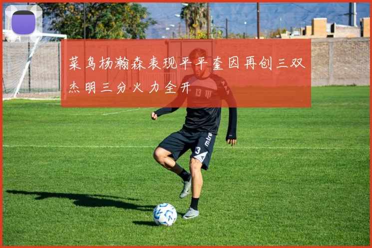 菜鸟杨瀚森表现平平奎因再创三双杰明三分火力全开