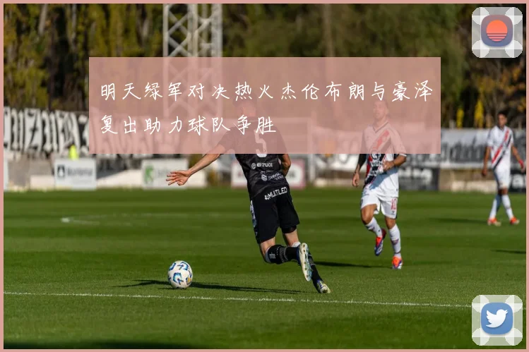 明天绿军对决热火杰伦布朗与豪泽复出助力球队争胜