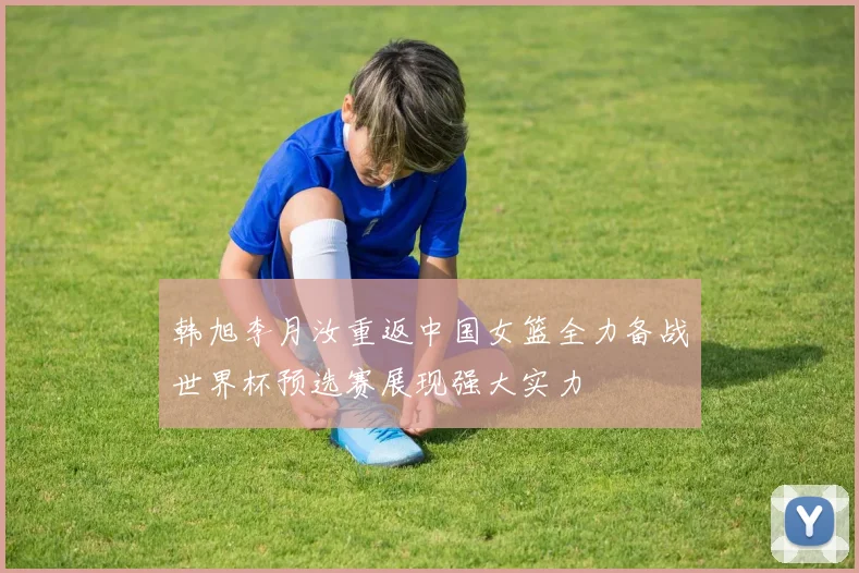 韩旭李月汝重返中国女篮全力备战世界杯预选赛展现强大实力
