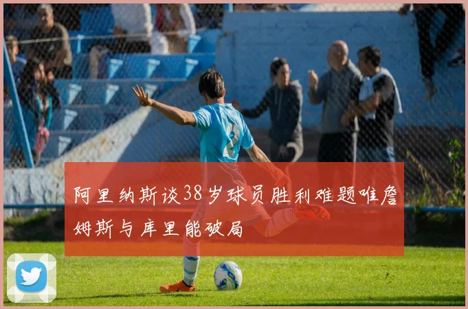 阿里纳斯谈38岁球员胜利难题唯詹姆斯与库里能破局