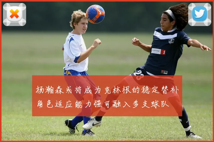 杨瀚森或将成为克林根的稳定替补角色适应能力强可融入多支球队