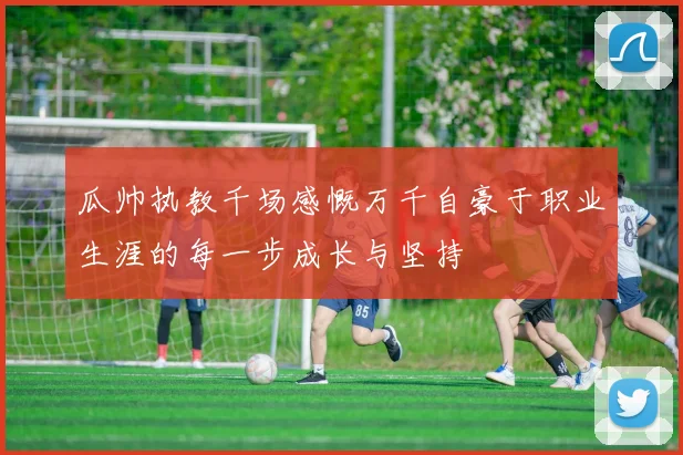 瓜帅执教千场感慨万千自豪于职业生涯的每一步成长与坚持