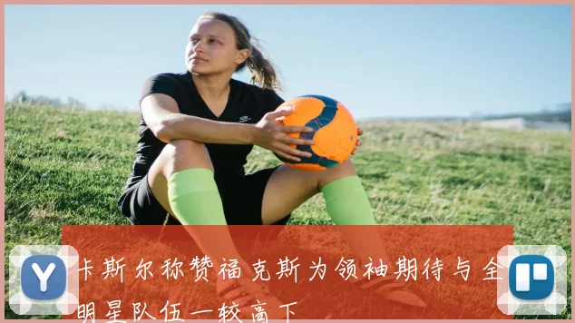 卡斯尔称赞福克斯为领袖期待与全明星队伍一较高下