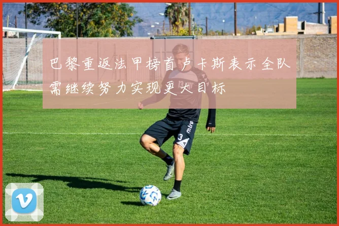巴黎重返法甲榜首卢卡斯表示全队需继续努力实现更大目标