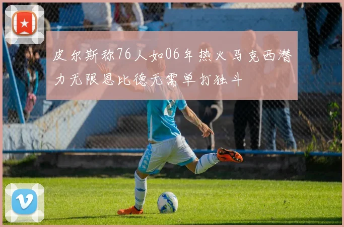 皮尔斯称76人如06年热火马克西潜力无限恩比德无需单打独斗