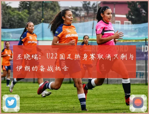 王晓瑞：U22国足热身赛取消只剩与伊朗的备战机会