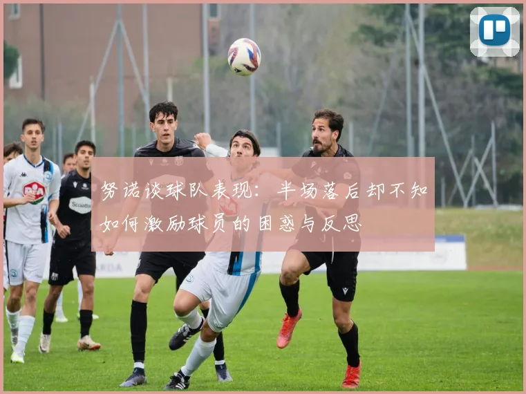 努诺谈球队表现：半场落后却不知如何激励球员的困惑与反思