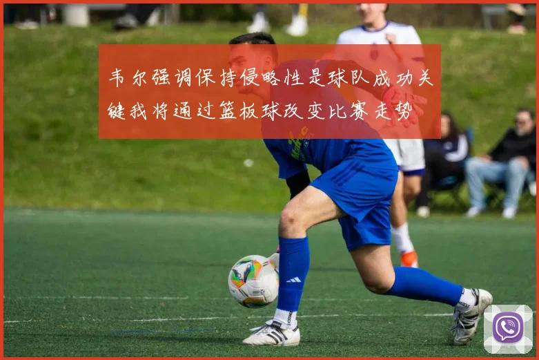 韦尔强调保持侵略性是球队成功关键我将通过篮板球改变比赛走势