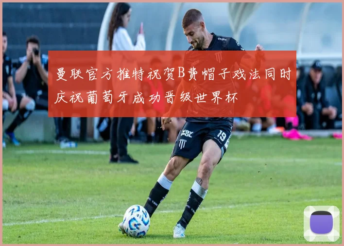 曼联官方推特祝贺B费帽子戏法同时庆祝葡萄牙成功晋级世界杯