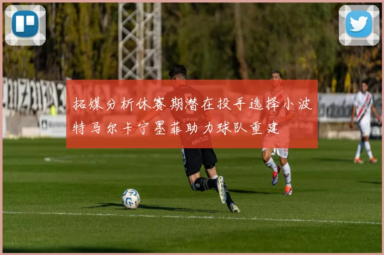 拓媒分析休赛期潜在投手选择小波特马尔卡宁墨菲助力球队重建