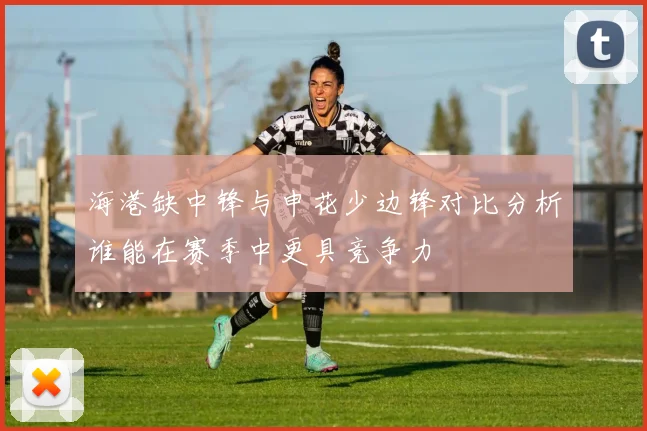 海港缺中锋与申花少边锋对比分析谁能在赛季中更具竞争力