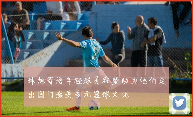 韩旭寄语年轻球员希望助力他们走出国门感受多元篮球文化