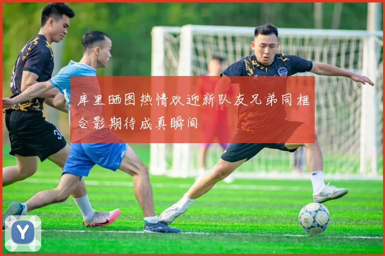 库里晒图热情欢迎新队友兄弟同框合影期待成真瞬间